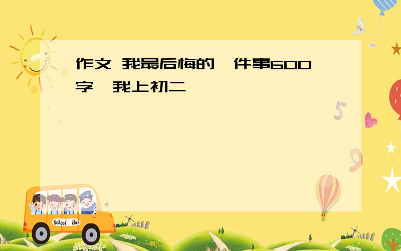 作文 我最后悔的一件事600字、我上初二、