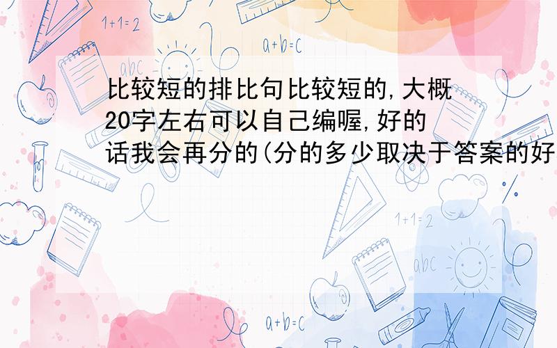 比较短的排比句比较短的,大概20字左右可以自己编喔,好的话我会再分的(分的多少取决于答案的好坏)不信就算了