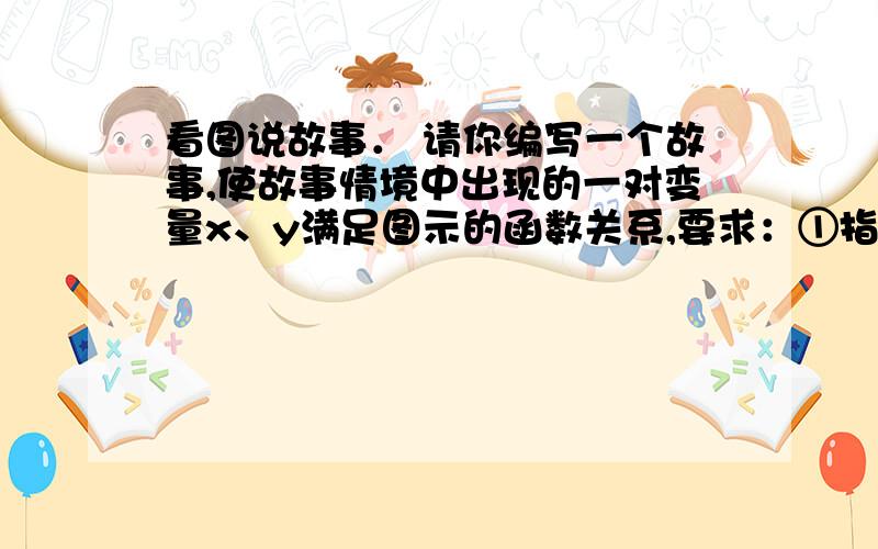 看图说故事． 请你编写一个故事,使故事情境中出现的一对变量x、y满足图示的函数关系,要求：①指出变量看图说故事．请你编写一个故事,使故事情境中出现的一对变量x、y满足图示的函数