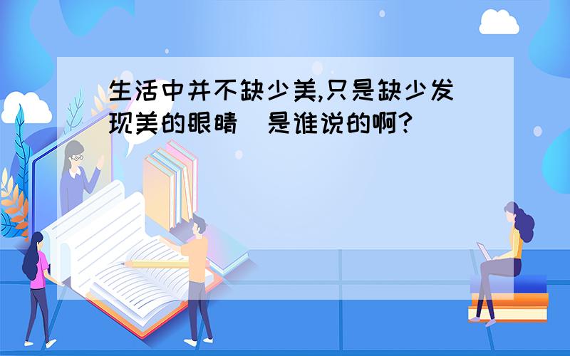 生活中并不缺少美,只是缺少发现美的眼睛  是谁说的啊?