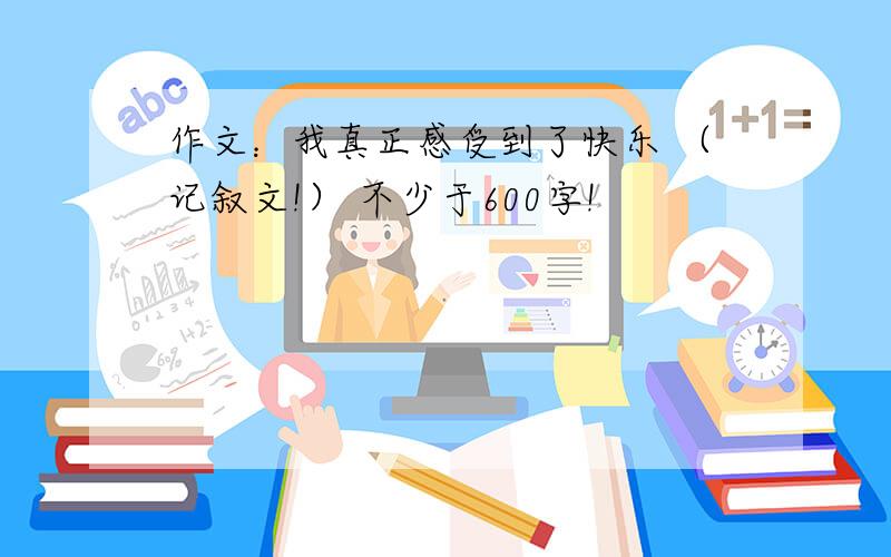 作文：我真正感受到了快乐 （记叙文!） 不少于600字!