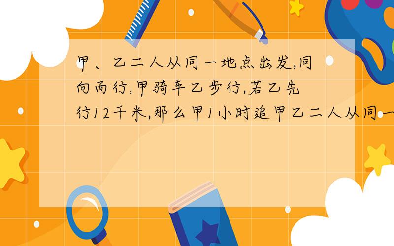 甲、乙二人从同一地点出发,同向而行,甲骑车乙步行,若乙先行12千米,那么甲1小时追甲乙二人从同一地点出发,同向而行,甲骑自行车,乙步行.如果乙先走12千米,家用1小时就能追上乙；如果乙先