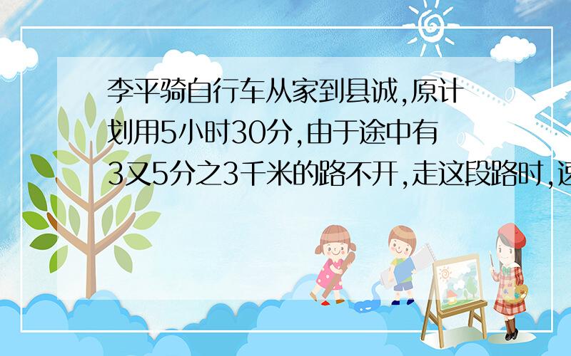 李平骑自行车从家到县诚,原计划用5小时30分,由于途中有3又5分之3千米的路不开,走这段路时,速度相当于原来的4分之3,因此,晚到了12分钟,李平家到县城多少千米?