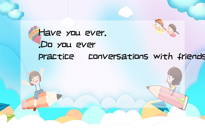 Have you ever..Do you ever (practice )conversations with friends?Have you ever (studied) with a group 为什么第一个practice不用过去式?第二个要用studied过去式呢?都是ever提问啊?这两句话有什么区别嘛?在翻译的时候