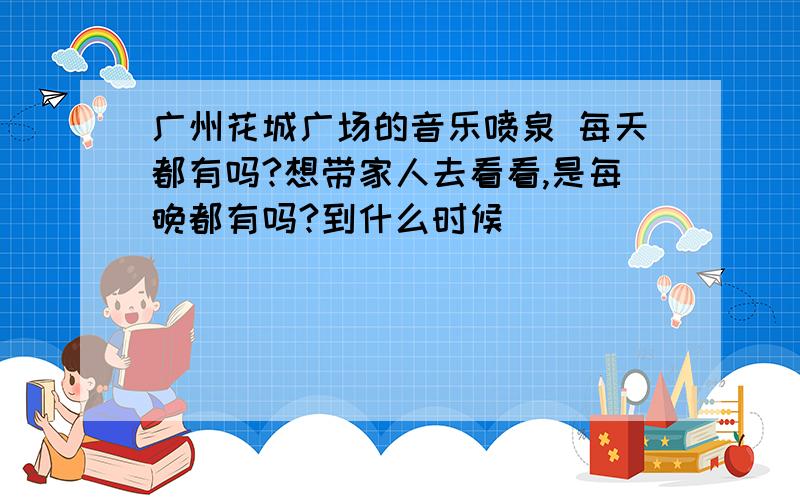 广州花城广场的音乐喷泉 每天都有吗?想带家人去看看,是每晚都有吗?到什么时候