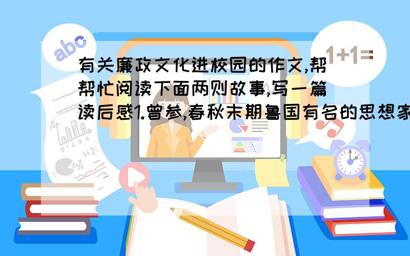 有关廉政文化进校园的作文,帮帮忙阅读下面两则故事,写一篇读后感1.曾参,春秋末期鲁国有名的思想家、儒学家,是孔子门生中七十二贤之一.他博学多才,且十分注重修身养性,德行高尚.     有