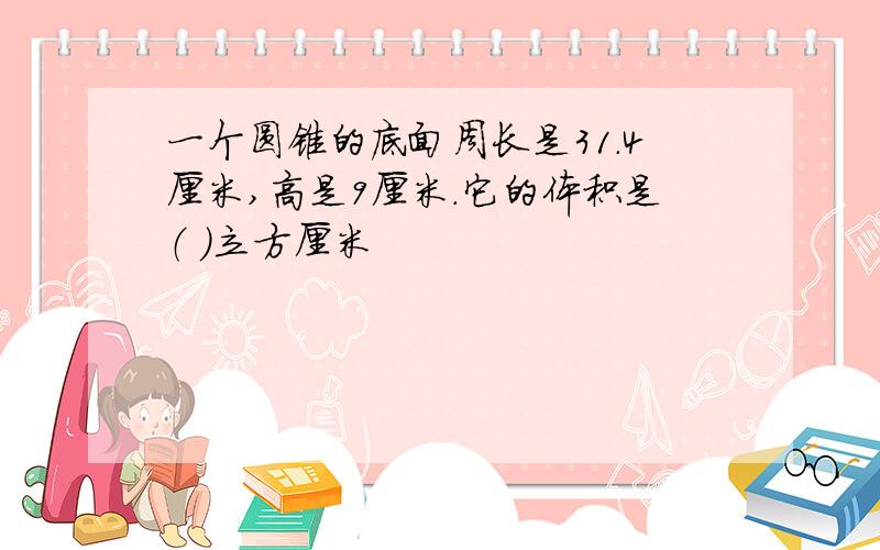 一个圆锥的底面周长是31.4厘米,高是9厘米.它的体积是（ ）立方厘米