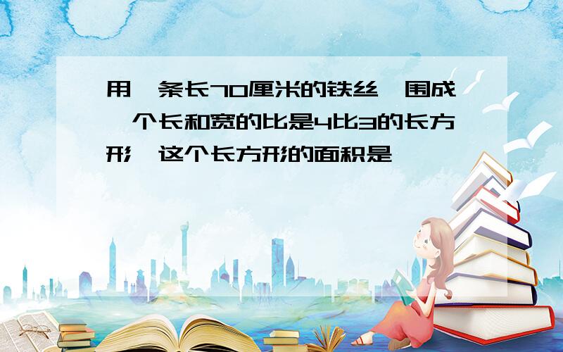 用一条长70厘米的铁丝,围成一个长和宽的比是4比3的长方形,这个长方形的面积是