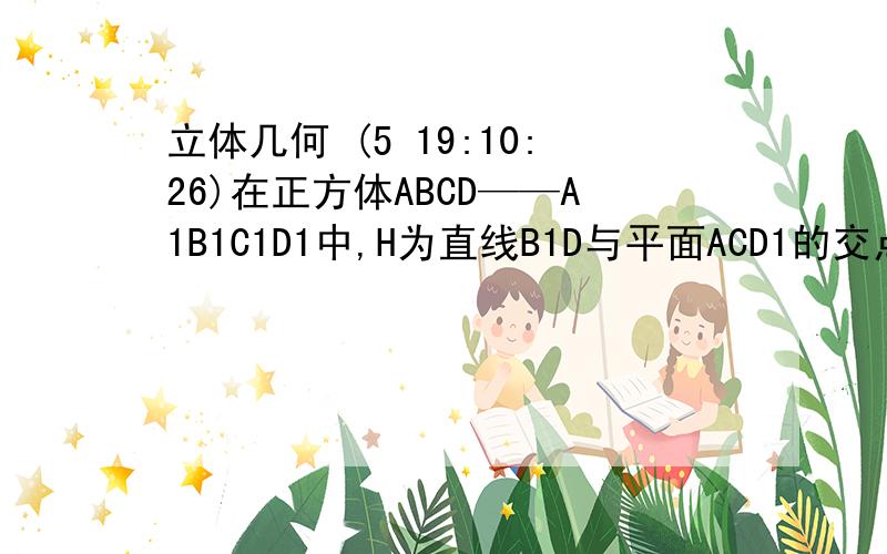 立体几何 (5 19:10:26)在正方体ABCD——A1B1C1D1中,H为直线B1D与平面ACD1的交点,以点D为坐标原点,射线DA、DC、DD1分别为X轴、Y轴、Z轴,建立空间直角坐标系.求点H的坐标.（设正方体的边长为1）