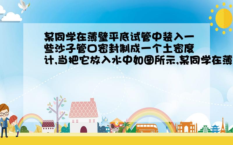 某同学在薄壁平底试管中装入一些沙子管口密封制成一个土密度计,当把它放入水中如图所示,某同学在薄壁平底试管中装入一些沙子,管口密封,制成一个“土密度计”.当把它放入水中竖直漂