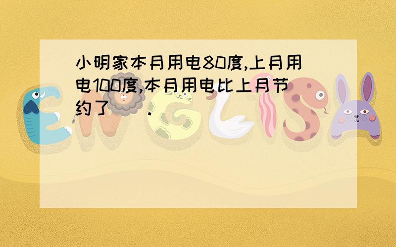 小明家本月用电80度,上月用电100度,本月用电比上月节约了（）.