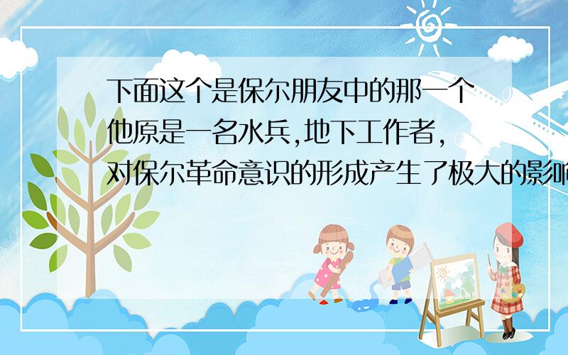 下面这个是保尔朋友中的那一个他原是一名水兵,地下工作者,对保尔革命意识的形成产生了极大的影响,是老一辈无产阶级革命者的杰出代表