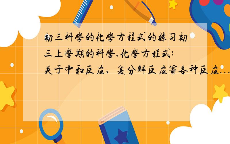 初三科学的化学方程式的练习初三上学期的科学,化学方程式:关于中和反应、复分解反应等各种反应...这样的练习很重要.需多练习练习,多记.