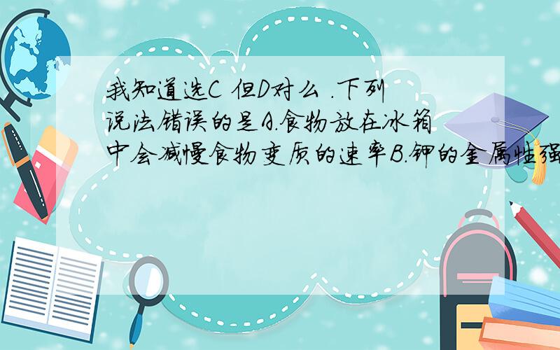 我知道选C 但D对么 .下列说法错误的是A．食物放在冰箱中会减慢食物变质的速率B．钾的金属性强,所以钾与水的反应比钠的反应剧烈C．2mol SO2与1 mol SO2混合反应后一定能生成2mol SO3D．面粉厂