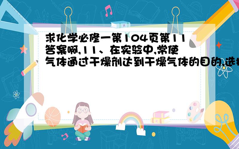 求化学必修一第104页第11答案啊,11、在实验中,常使气体通过干燥剂达到干燥气体的目的,选择干燥剂时应考虑哪些因素?干燥下列气体可以选择哪些干燥剂?so2 no nh3问多一条。同一页第12题，