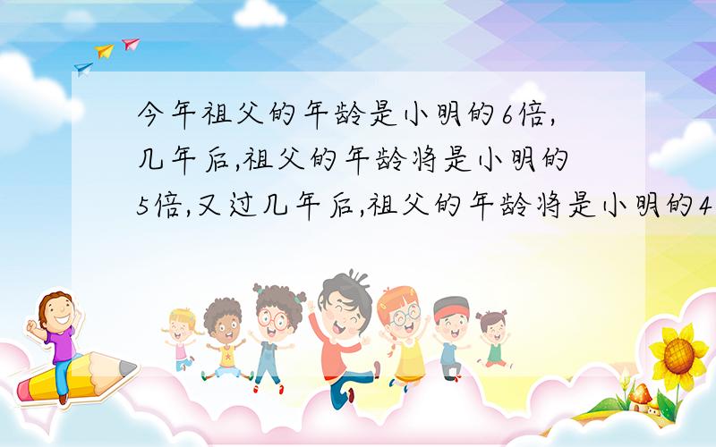 今年祖父的年龄是小明的6倍,几年后,祖父的年龄将是小明的5倍,又过几年后,祖父的年龄将是小明的4倍,问祖父今年几岁