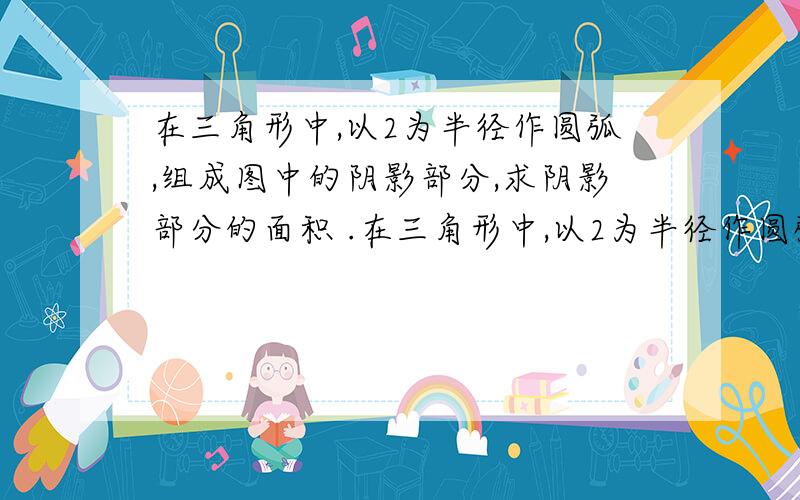 在三角形中,以2为半径作圆弧,组成图中的阴影部分,求阴影部分的面积 .在三角形中,以2为半径作圆弧,组成图中的阴影部分,求阴影部分的面积