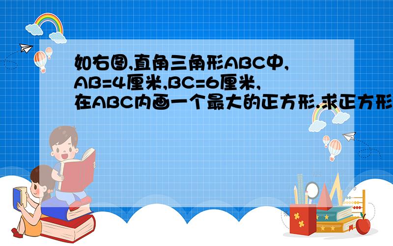 如右图,直角三角形ABC中,AB=4厘米,BC=6厘米,在ABC内画一个最大的正方形.求正方形的面积