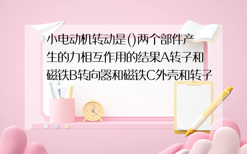 小电动机转动是()两个部件产生的力相互作用的结果A转子和磁铁B转向器和磁铁C外壳和转子