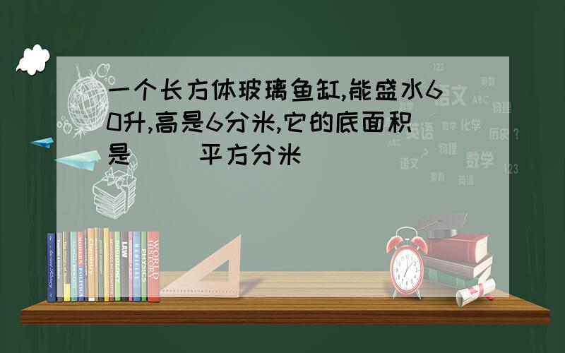 一个长方体玻璃鱼缸,能盛水60升,高是6分米,它的底面积是（ ）平方分米