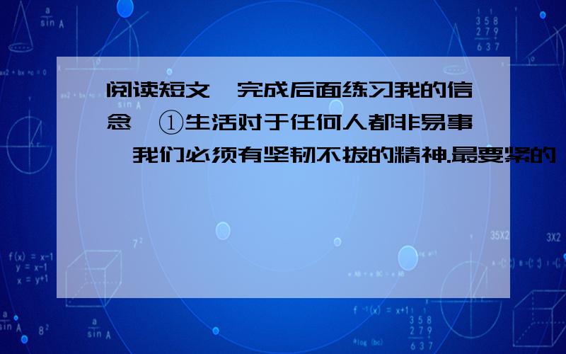 阅读短文,完成后面练习我的信念　①生活对于任何人都非易事,我们必须有坚韧不拔的精神.最要紧的,还是我们自己要有信心.我们必须相信,我们对每一件事情都有天赋的才能,并且,无论付出