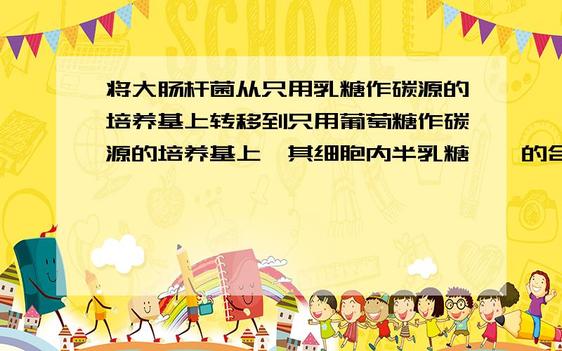 将大肠杆菌从只用乳糖作碳源的培养基上转移到只用葡萄糖作碳源的培养基上,其细胞内半乳糖苷酶的合成会...将大肠杆菌从只用乳糖作碳源的培养基上转移到只用葡萄糖作碳源的培养基上,