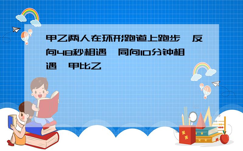 甲乙两人在环形跑道上跑步,反向48秒相遇,同向10分钟相遇,甲比乙��