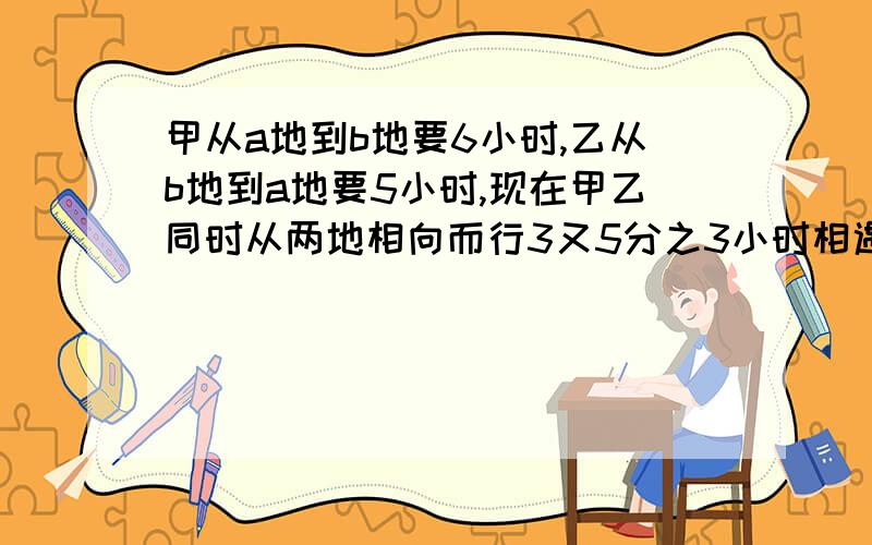 甲从a地到b地要6小时,乙从b地到a地要5小时,现在甲乙同时从两地相向而行3又5分之3小时相遇.求两地距离马上要~~~急有解了   麻烦大家了