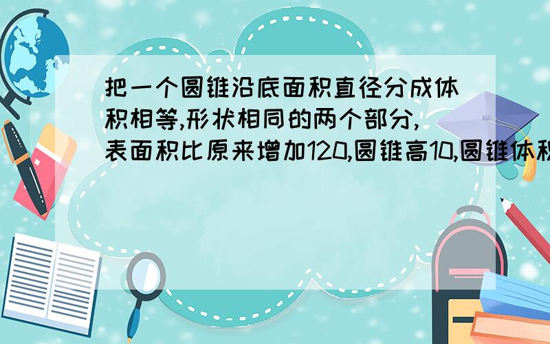 把一个圆锥沿底面积直径分成体积相等,形状相同的两个部分,表面积比原来增加120,圆锥高10,圆锥体积?