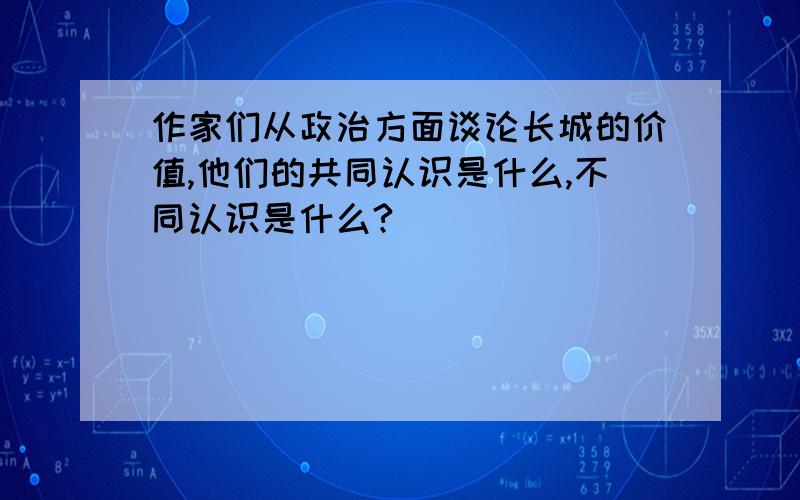 作家们从政治方面谈论长城的价值,他们的共同认识是什么,不同认识是什么?