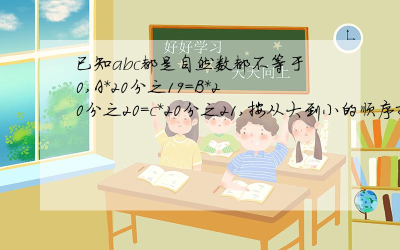 已知abc都是自然数都不等于0,A*20分之19=B*20分之20=c*20分之21,按从大到小的顺序排列ABC?