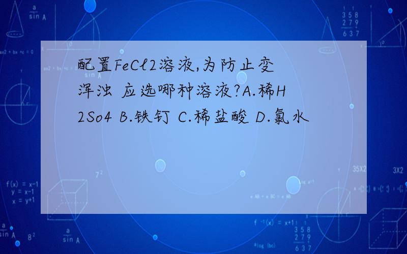 配置FeCl2溶液,为防止变浑浊 应选哪种溶液?A.稀H2So4 B.铁钉 C.稀盐酸 D.氯水