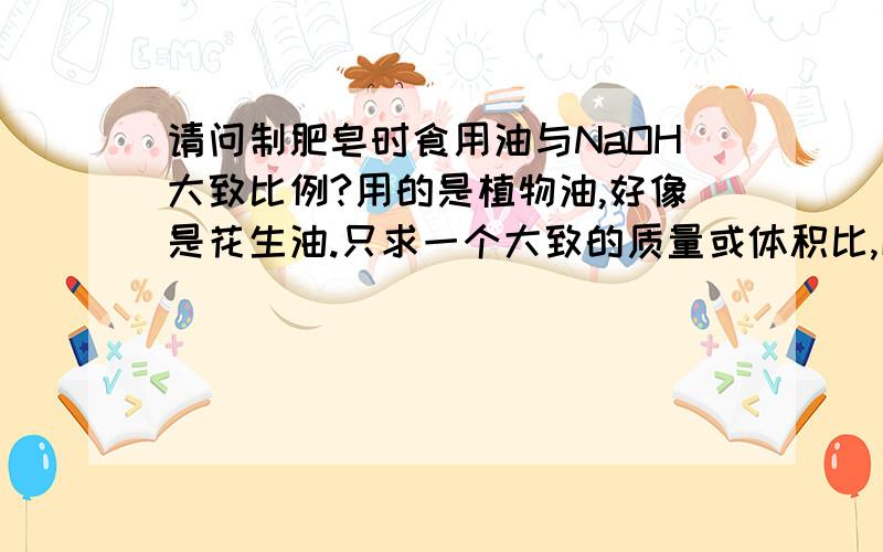 请问制肥皂时食用油与NaOH大致比例?用的是植物油,好像是花生油.只求一个大致的质量或体积比,以便实验,