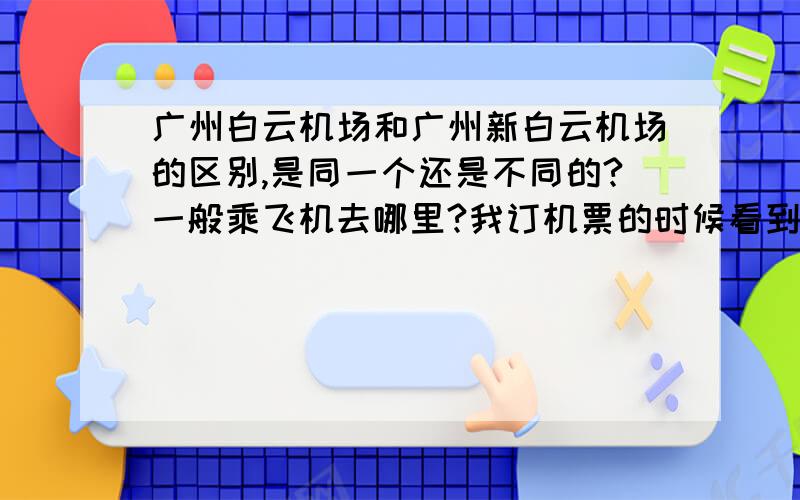 广州白云机场和广州新白云机场的区别,是同一个还是不同的?一般乘飞机去哪里?我订机票的时候看到有些是广州白云机场,但有些是新白云机场.是不是同一个啊?我订的机票是白云机场的只的