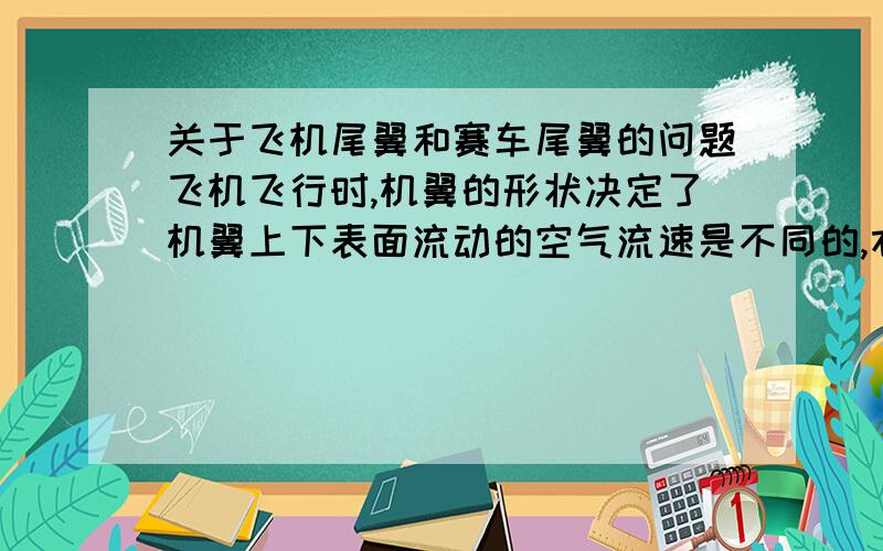 关于飞机尾翼和赛车尾翼的问题飞机飞行时,机翼的形状决定了机翼上下表面流动的空气流速是不同的,右图表示机翼周围空气的流向．从机翼横截面的形状可知,其上方弯曲,下方近似于直线,