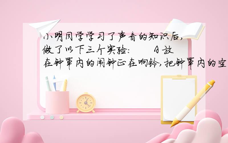 小明同学学习了声音的知识后,做了以下三个实验：　　A 放在钟罩内的闹钟正在响铃,把钟罩内的空气抽出小明同学学习了声音的知识后,做了以下三个实验：　　A 放在钟罩内的闹钟正在响铃