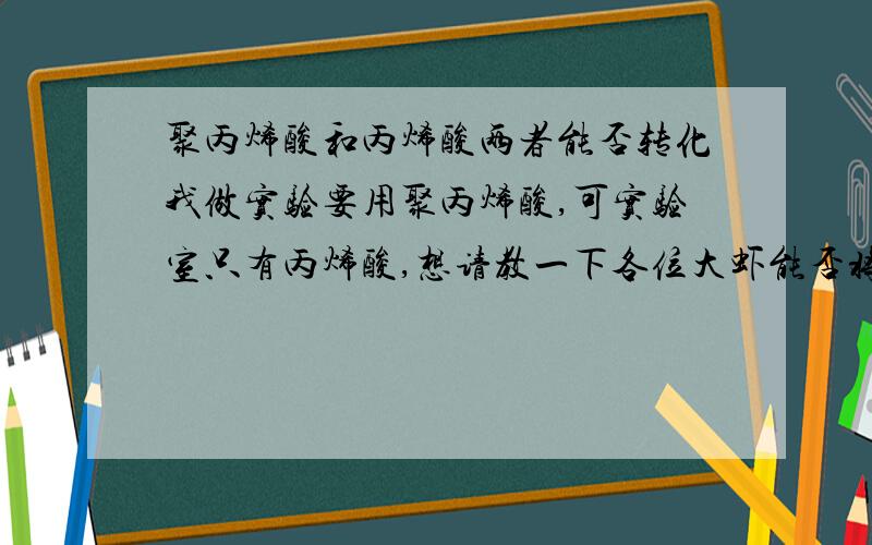 聚丙烯酸和丙烯酸两者能否转化我做实验要用聚丙烯酸,可实验室只有丙烯酸,想请教一下各位大虾能否将丙烯酸转化为聚丙烯酸啊?或者说可以直接用丙烯酸代替聚丙烯酸呢?