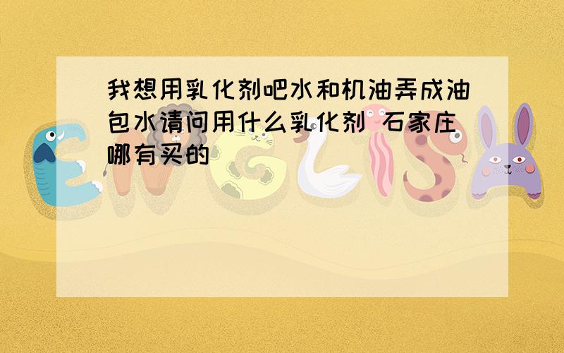 我想用乳化剂吧水和机油弄成油包水请问用什么乳化剂 石家庄哪有买的