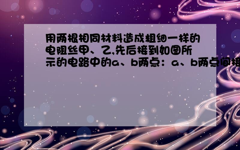 用两根相同材料造成粗细一样的电阻丝甲、乙,先后接到如图所示的电路中的a、b两点：a、b两点间接甲电阻丝时,电流表示数为0.2A,a、b两点间接乙电阻丝时,电流表示数为0.3A.则两根电阻丝中（