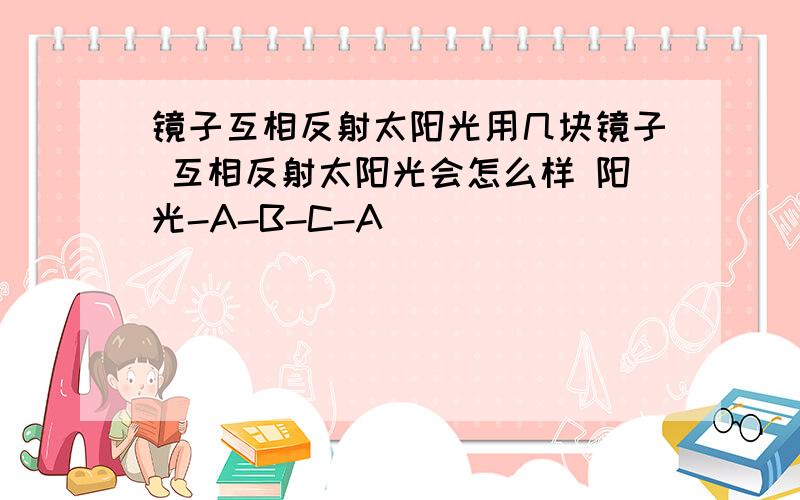 镜子互相反射太阳光用几块镜子 互相反射太阳光会怎么样 阳光-A-B-C-A