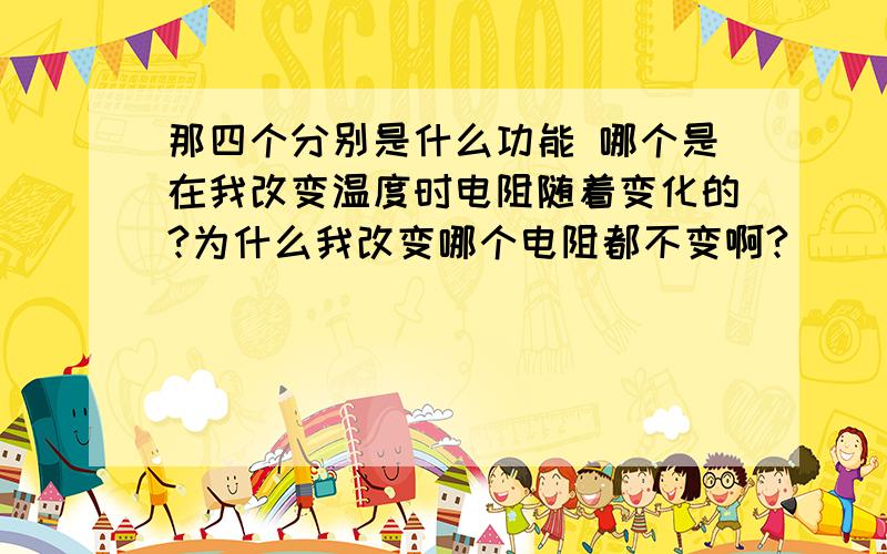 那四个分别是什么功能 哪个是在我改变温度时电阻随着变化的?为什么我改变哪个电阻都不变啊?