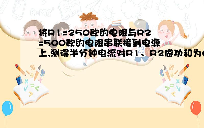 将R1=250欧的电阻与R2=500欧的电阻串联接到电源上,测得半分钟电流对R1、R2做功和为0.05千瓦,则R1的电功率为_________瓦,R2的电功率为 ______ 瓦