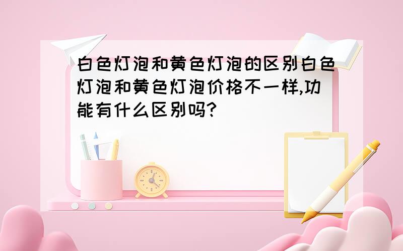 白色灯泡和黄色灯泡的区别白色灯泡和黄色灯泡价格不一样,功能有什么区别吗?