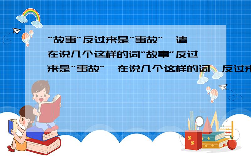 “故事”反过来是“事故”,请在说几个这样的词“故事”反过来是“事故”,在说几个这样的词,反过来是另外意思的词请大家知道几个说几个，我只是统计一下！“找寻-寻找”为同(近）义