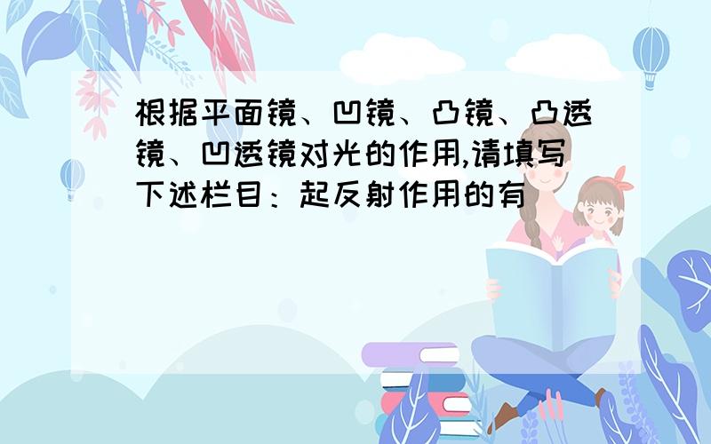 根据平面镜、凹镜、凸镜、凸透镜、凹透镜对光的作用,请填写下述栏目：起反射作用的有________有的答案说是平面镜凹镜和凸镜 但我觉得凹凸透镜也能反射吧 TOT