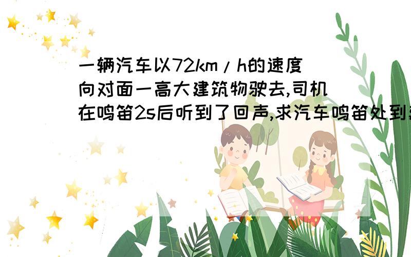 一辆汽车以72km/h的速度向对面一高大建筑物驶去,司机在鸣笛2s后听到了回声,求汽车鸣笛处到建筑物的距...一辆汽车以72km/h的速度向对面一高大建筑物驶去,司机在鸣笛2s后听到了回声,求汽车