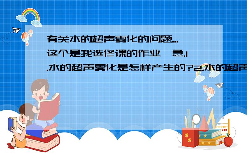 有关水的超声雾化的问题...这个是我选修课的作业,急.1.水的超声雾化是怎样产生的?2.水的超声雾化中,白雾的成分是什么?3.超声雾化与水烧开后形成的雾的原理的的区别4.水的超声雾化过程中