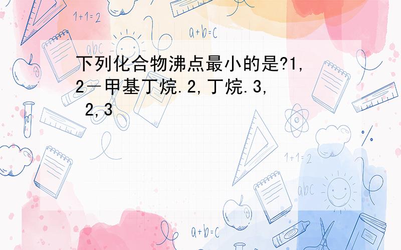 下列化合物沸点最小的是?1,2－甲基丁烷.2,丁烷.3, 2,3