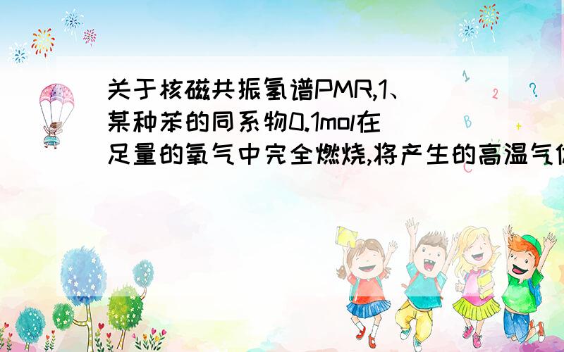 关于核磁共振氢谱PMR,1、某种苯的同系物0.1mol在足量的氧气中完全燃烧,将产生的高温气体依次通过浓硫酸和氢氧化钠溶液,使浓硫酸增重9g,氢氧化钠溶液增重35.2g.实践中可根据核磁共振氢谱（