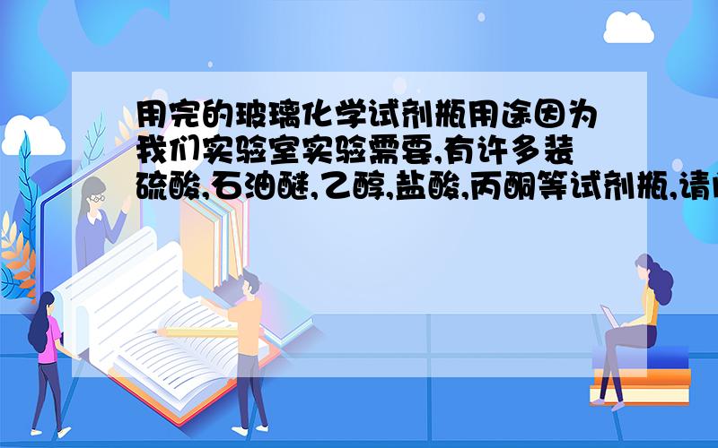 用完的玻璃化学试剂瓶用途因为我们实验室实验需要,有许多装硫酸,石油醚,乙醇,盐酸,丙酮等试剂瓶,请问谁能告诉我这些瓶子有什么用,有200多个,有哪里专门回收这些废试剂瓶的?